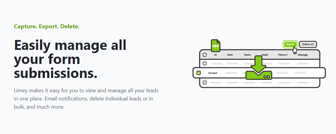 Easily manage all your form submissions. - Capture. Export. Delete. Limey makes it easy for you to view and manage all your leads in one place. Email notifications, delete, individual leads or in bulk, and much more.
