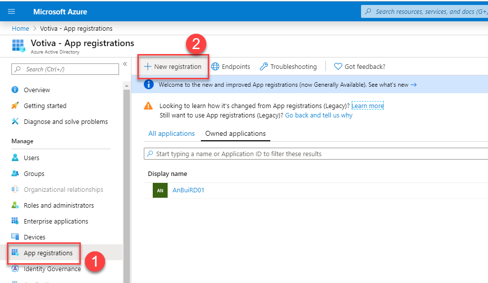 Microsoft Azure 
Home > Votiva - App registrations 
Votiva - App registrations 
Active 
Search (Ctrl 
O Overview 
Getting started 
Diagnose and solve problems 
Manage 
users 
Groups 
Orgenizetionel reletionships 
Roles end administrators 
Enterprise applications 
vices 
App registrations 
overnence 
p Search resources, serrices, and docs (G+, 
New registration Endpoints Troubleshooting Got feedback? 
Welcome to the new and improved App registrations (now Generally Available). See what's new 
Looking to learn how it's changed from App registrations (Legacy)? 
Still want to use App registrations (Legacy)? Go back and tell us why 
All applications Owned applications 
p Start typing e name or Application ID to filter these results 
Display name 
An3uiRD01