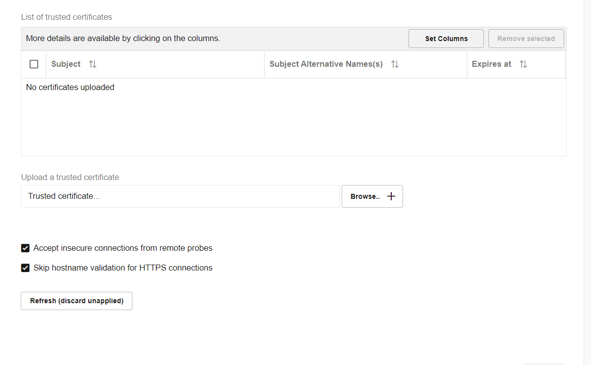 Machine generated alternative text:
List of trusted certificates 
More details are available by clicking on the columns. 
Subject TJ 
No certificates uploaded 
Upload a trusted certificate 
Trusted cettificate_ 
Accept insecure connections from remote probes 
Skip hostname validation for HTTPS connections 
Refresh (discard unapplied) 
Set Columns 
Remove selected 
Expires at 
Subject Alternative Names(s) 
Browse..