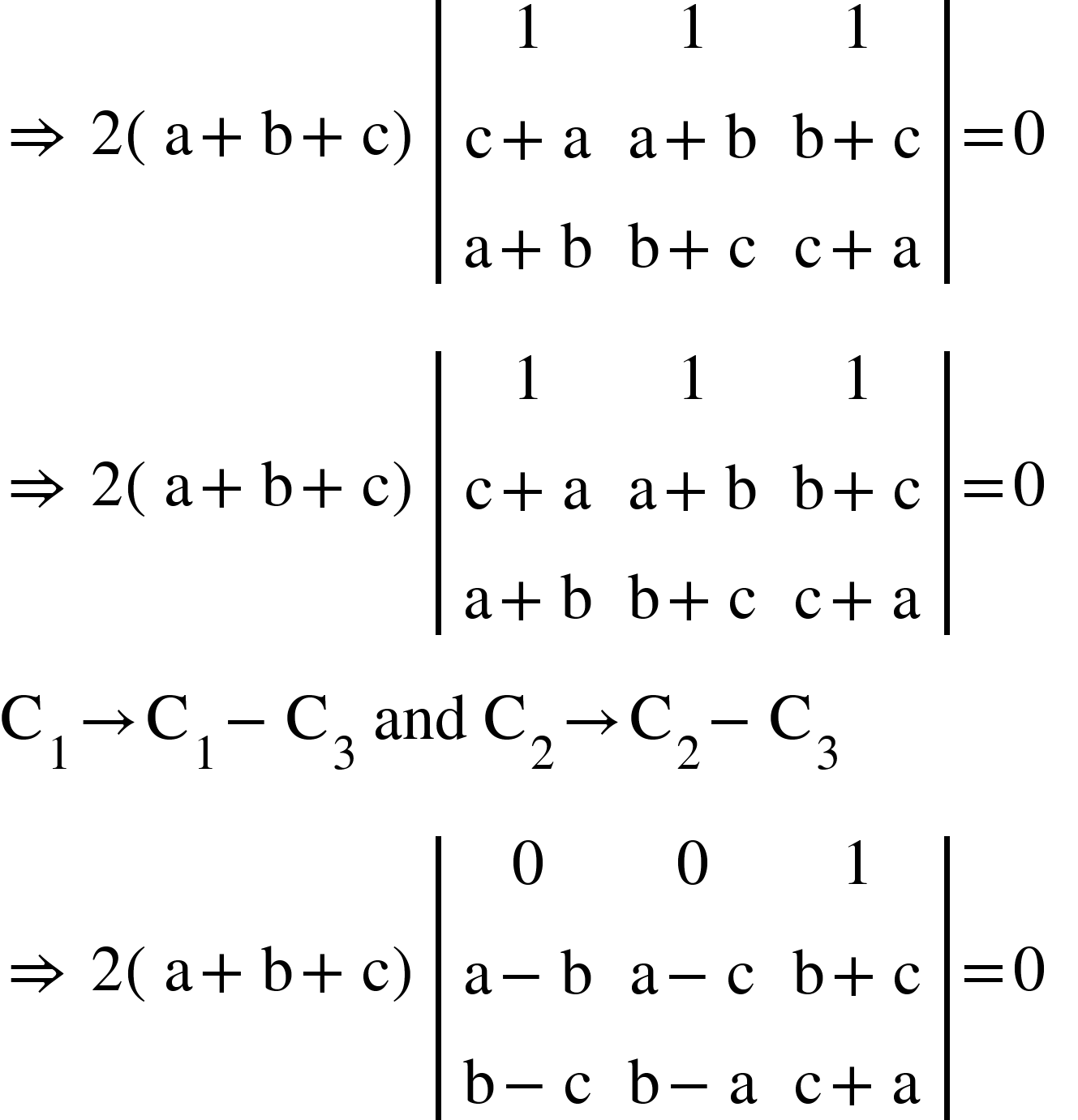 <math xmlns="http://www.w3.org/1998/Math/MathML"><mo>&#x21D2;</mo><mo>&#xA0;</mo><mn>2</mn><mfenced><mrow><mi mathvariant="normal">a</mi><mo>+</mo><mi mathvariant="normal">b</mi><mo>+</mo><mi mathvariant="normal">c</mi></mrow></mfenced><mfenced open="|" close="|"><mtable><mtr><mtd><mn>1</mn></mtd><mtd><mn>1</mn></mtd><mtd><mn>1</mn></mtd></mtr><mtr><mtd><mi mathvariant="normal">c</mi><mo>+</mo><mi mathvariant="normal">a</mi></mtd><mtd><mi mathvariant="normal">a</mi><mo>+</mo><mi mathvariant="normal">b</mi></mtd><mtd><mi mathvariant="normal">b</mi><mo>+</mo><mi mathvariant="normal">c</mi></mtd></mtr><mtr><mtd><mi mathvariant="normal">a</mi><mo>+</mo><mi mathvariant="normal">b</mi></mtd><mtd><mi mathvariant="normal">b</mi><mo>+</mo><mi mathvariant="normal">c</mi></mtd><mtd><mi mathvariant="normal">c</mi><mo>+</mo><mi mathvariant="normal">a</mi></mtd></mtr></mtable></mfenced><mo>=</mo><mn>0</mn><mspace linebreak="newline"/><mo>&#x21D2;</mo><mo>&#xA0;</mo><mn>2</mn><mfenced><mrow><mi mathvariant="normal">a</mi><mo>+</mo><mi mathvariant="normal">b</mi><mo>+</mo><mi mathvariant="normal">c</mi></mrow></mfenced><mfenced open="|" close="|"><mtable><mtr><mtd><mn>1</mn></mtd><mtd><mn>1</mn></mtd><mtd><mn>1</mn></mtd></mtr><mtr><mtd><mi mathvariant="normal">c</mi><mo>+</mo><mi mathvariant="normal">a</mi></mtd><mtd><mi mathvariant="normal">a</mi><mo>+</mo><mi mathvariant="normal">b</mi></mtd><mtd><mi mathvariant="normal">b</mi><mo>+</mo><mi mathvariant="normal">c</mi></mtd></mtr><mtr><mtd><mi mathvariant="normal">a</mi><mo>+</mo><mi mathvariant="normal">b</mi></mtd><mtd><mi mathvariant="normal">b</mi><mo>+</mo><mi mathvariant="normal">c</mi></mtd><mtd><mi mathvariant="normal">c</mi><mo>+</mo><mi mathvariant="normal">a</mi></mtd></mtr></mtable></mfenced><mo>=</mo><mn>0</mn><mo>&#xA0;</mo><mo>&#xA0;</mo><mspace linebreak="newline"/><msub><mi mathvariant="normal">C</mi><mn>1</mn></msub><mo>&#x2192;</mo><msub><mi mathvariant="normal">C</mi><mn>1</mn></msub><mo>-</mo><msub><mi mathvariant="normal">C</mi><mn>3</mn></msub><mo>&#xA0;</mo><mi>and</mi><mo>&#xA0;</mo><msub><mi mathvariant="normal">C</mi><mn>2</mn></msub><mo>&#x2192;</mo><msub><mi mathvariant="normal">C</mi><mn>2</mn></msub><mo>-</mo><msub><mi mathvariant="normal">C</mi><mn>3</mn></msub><mspace linebreak="newline"/><mo>&#x21D2;</mo><mo>&#xA0;</mo><mn>2</mn><mfenced><mrow><mi mathvariant="normal">a</mi><mo>+</mo><mi mathvariant="normal">b</mi><mo>+</mo><mi mathvariant="normal">c</mi></mrow></mfenced><mfenced open="|" close="|"><mtable><mtr><mtd><mn>0</mn></mtd><mtd><mn>0</mn></mtd><mtd><mn>1</mn></mtd></mtr><mtr><mtd><mi mathvariant="normal">a</mi><mo>-</mo><mi mathvariant="normal">b</mi></mtd><mtd><mi mathvariant="normal">a</mi><mo>-</mo><mi mathvariant="normal">c</mi></mtd><mtd><mi mathvariant="normal">b</mi><mo>+</mo><mi mathvariant="normal">c</mi></mtd></mtr><mtr><mtd><mi mathvariant="normal">b</mi><mo>-</mo><mi mathvariant="normal">c</mi></mtd><mtd><mi mathvariant="normal">b</mi><mo>-</mo><mi mathvariant="normal">a</mi></mtd><mtd><mi mathvariant="normal">c</mi><mo>+</mo><mi mathvariant="normal">a</mi></mtd></mtr></mtable></mfenced><mo>=</mo><mn>0</mn></math>