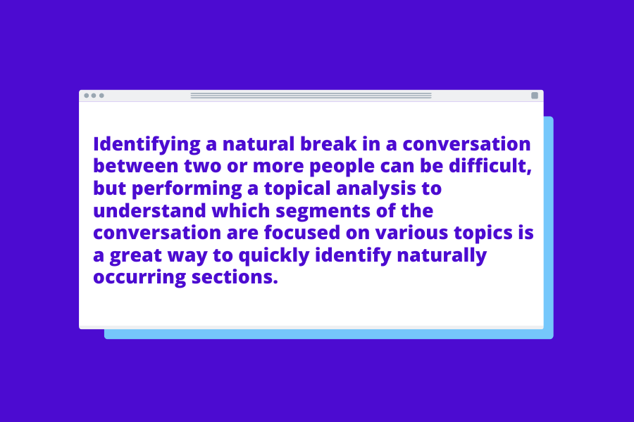 Identifying a natural break in a conversation between two or more people can be difficult, but performing a topical analysis to understand which segments of the conversation are focused on various topics is a great way to quickly identify naturally occurring sections.