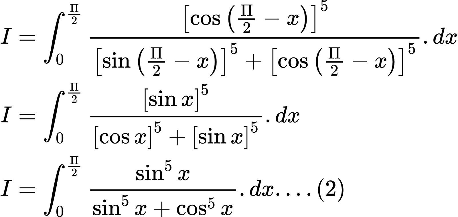 {"font":{"family":"Arial","size":10,"color":"#000000"},"type":"align*","id":"2-0-0-0-0-0-0-0-0-0-0-0-0-0-1-1-1-1-0-0-0","code":"\\begin{align*}\n{I}&={\\int_{0}^{\\frac{\\Pi}{2}}\\frac{\\left[\\cos \\left(\\frac{\\Pi}{2}-x\\right)\\right]^{5}}{\\left[\\sin \\left(\\frac{\\Pi}{2}-x\\right)\\right]^{5}+  \\left[\\cos \\left(\\frac{\\Pi}{2}-x\\right)\\right]^{5}}.dx}\\\\\n{I}&={\\int_{0}^{\\frac{\\Pi}{2}}\\frac{\\left[\\sin x\\right]^{5}}{\\left[\\cos x\\right]^{5}+  \\left[\\sin x\\right]^{5}}.dx}\\\\\n{I}&={\\int_{0}^{\\frac{\\Pi}{2}}\\frac{\\sin^{5}x}{\\sin^{5}x+\\cos^{5}x}.dx....\\left(2\\right)}\t\n\\end{align*}","ts":1602493284282,"cs":"FK1ZYG/z9glTEPWXhbBwUg==","size":{"width":312,"height":148}}