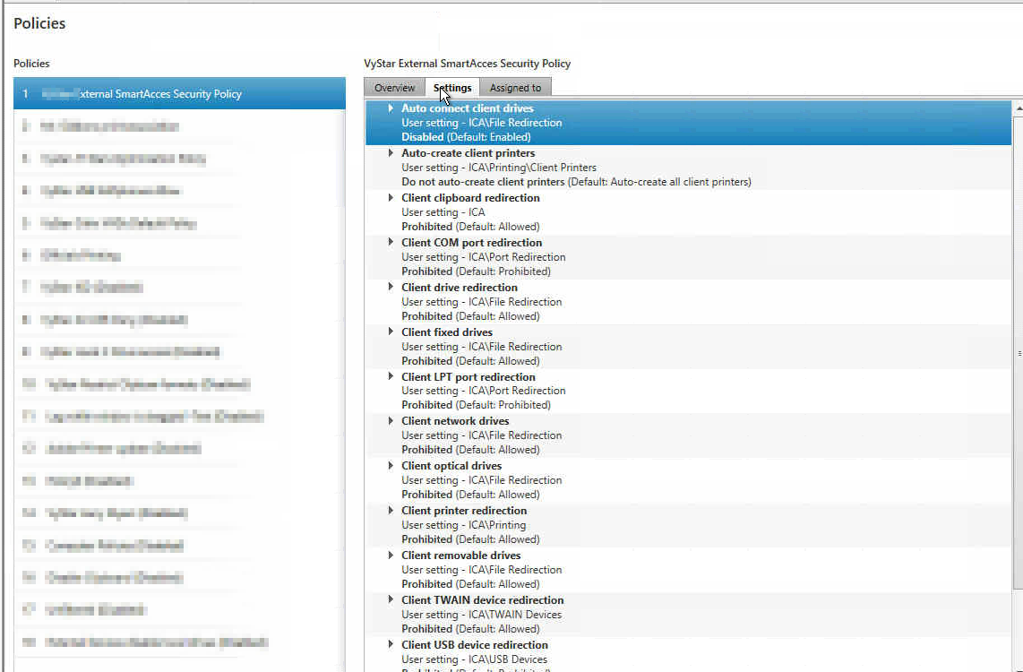 Machine generated alternative text:Policies SmartAcCes Secuöty Policy VyStar External Smart.Acces Security policy Auto comwct client user setting - ICÄ\Fde Redirection Disabled (Default: Enabled' Auto-create client printers Usersetting - Printers DO not auto-create client printers (Default: Auto-create a" client printers) Client clipboard redirection User setting - ICA Prohibited (Default: Client COM port redirection user setting - ICA\Port Redirection Prohibited (Default: Prohibited) Client drive redirection user setting - ICA\FiIe Redirection Prohibited (Default: Allowed) Client fixed drives user setting - ICA\File Redirection Prohibited (Default: Allowed) Client LPT port redirection User setting - ICA\Port Redirection Prohibited (Default: Prohibited) Client network drives user setting - ICA\FiIe Redirection Prohibited (Default: Allo•.Qed) Client optical drives User setting - ICA\FlIe Redirection Prohibited (Defauit: Allowed) Client printer redirection User setting - ICA\Pnnting prohibited (Default: Allowed) Client removable drives User setting - ICA\FiIe Redirection Prohibited (Default: Allowed) Client TWAIN device redirection user setting - ICA\TWAIN Devices Prohibited (Default: Allowed) Client USB device redirection User setting - ICA\USB Devices
