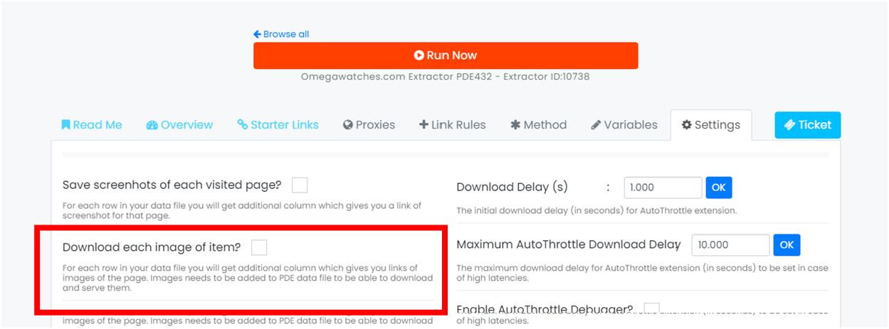 Browse all O Run Now Omegawatches.com Extractor PDE432 Read Me Overview Starter Links Proxies + Link Rules - Extractor ID:1073B * Method Variables 1.000 Settings Ticket Save screenhots of each visited page? For each row in your data file you will get additional column which gives you a link Of screenshot for that page Download each image Of item? For each row in your data file you Will get additional column Which gives you links Of images Of the page. Images needs to be added to POE data file to be able to download and serve them. of the page needs to be added to PDC data to able to Download Delay (s) The initial download delay (in seconds) for AutoThr0ttle extension. Maximum AutoThr0ttle Download Delay 10.000 The maximum download delay for AutoThr0ttIe extension (in seconds) to be set in case Of high latencies. Of high latencies, 