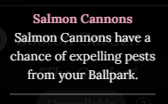 An image of the description for Salmon Cannons. It states “Salmon Cannons have a chance of expelling Pests from your Ballpark”.