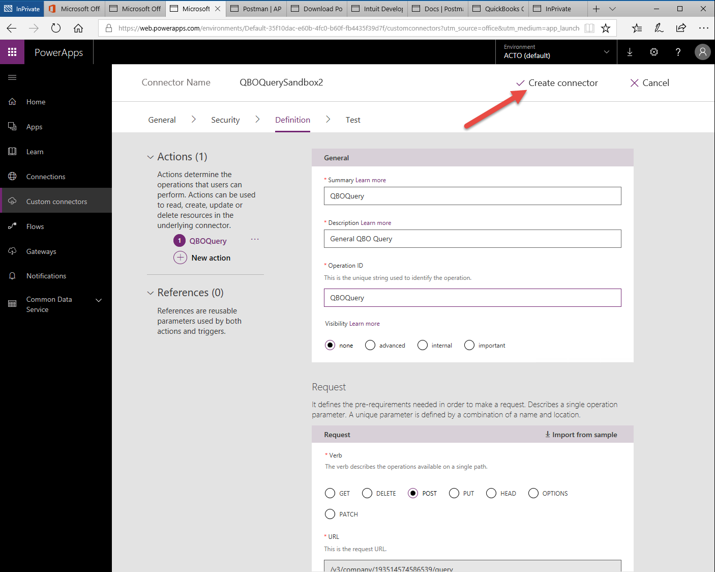 Machine generated alternative text:
O Microsoft Off 
PowerApps 
Home 
Apps 
Lea rn 
Connections 
Custom connectors 
Flows 
Gateways 
Notifications 
Common Data 
Service 
Microsoft X 
Postman I AP 
QuickBooks ( 
Microsoft Off 
Download PO 
'Web.powerapps.com/environments/Default-35f1 Odac-e60b-4fc0-b60f-fb4435f3gd7f/custom rce = m 
Environment 
lnPrivate 
ACTO (default) 
V Create connector 
Connector Name 
General 
QBOQuerySandbox2 
Definition 
X Cancel 
Security 
> 
Test 
Actions (1) 
Actions determine the 
operations that users can 
perform. Actions can be used 
to read, create, update or 
delete resources in the 
underlying connector. 
O 
QBOQuery 
New action 
References (0) 
References are reusable 
parameters used by both 
actions and triggers. 
General 
Summary Learn more 
Q80Query 
Description Learn more 
General QBO Query 
Operation ID 
Q 
O GET 
@ POST O p 
This is the unique string used to identify the operation. 
Q80Query 
Visibility Learn more 
O 
advanced 
O 
internal 
O 
important 
Request 
It defines the pre-requirements needed in order to make a request Describes a single operation 
parameter. A unique parameter is defined by a combination of a name and location. 
Request 
Verb 
The verb describes the operations available on a single path. 
O 
DELETE 
O 
pATCH 
URL 
This is the request URL. 
/v3/rnmnanv/19351dS74S86539/m,prv 
Import from sample 
O 
OPTIONS 