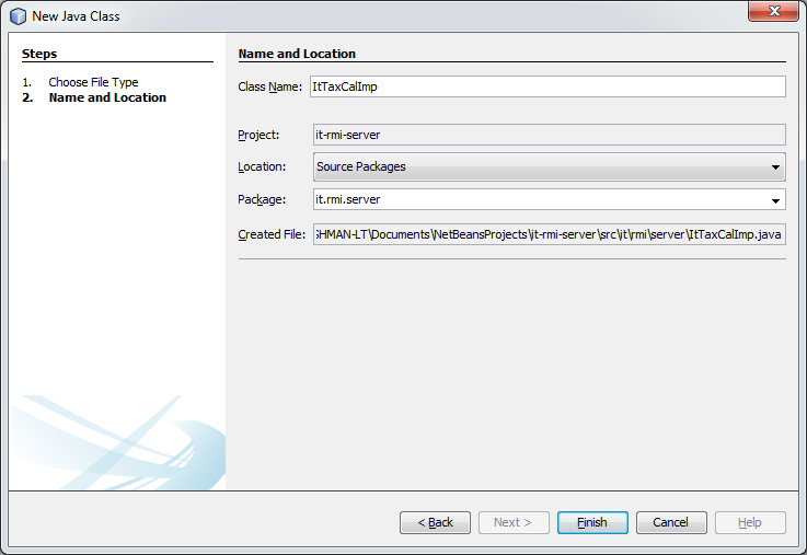 Machine generated alternative text:
O New Java Class 
Steps 
I. Choose File Type 
2. Name and Location 
Name and Location 
Class Name: 
Project: 
Location: 
Package: 
Created File: 
I tTaxCaIImp 
t-rmi-server 
Source Packages 
it.rmi.server 
HMAN-LTDocumen tsWe tBeansPr ojectsl' t-rm -serv er tlrmi Iserv er tTaxCaIImp ja v a 
c: Back 
Next 
Help 
