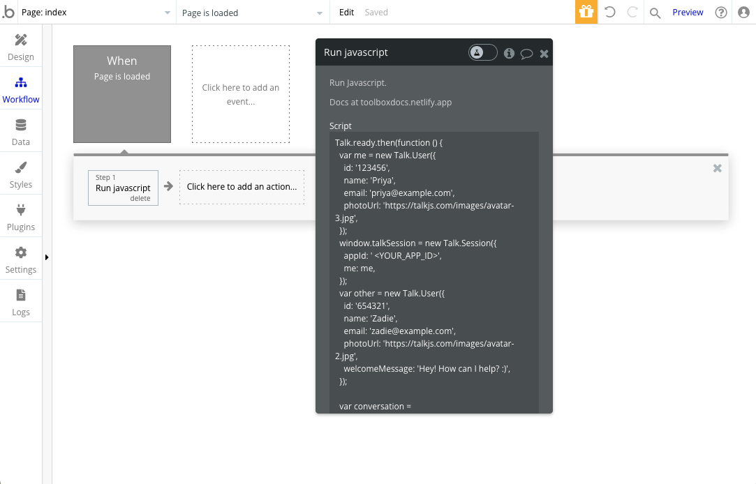 Bubble app workspace with page and workflow navigation at the top, and high-level category navigation in the left sidebar. The sidebar shows the options: ‘Design’, ‘Workflow’, ‘Data’, ‘Styles’, ‘Plugins’, ‘Settings’, and ‘Logs’. At the center of the workspace is a gray box with the text “When Page is loaded”, and next to it a box with a dotted outline stating “Click here to add an event”. Underneath the “When Page is loaded” box is a banner containing smaller boxes. The first of these smaller boxes has the text “Step 1 Run javascript” and a delete button, this is followed by an arrow to the next box, with the text “Click here to add an action…”.  At the center is a pop-up editor with the header “Run javascript”, with at the top a field labeled “Script” that contains a TalkJS code snippet.