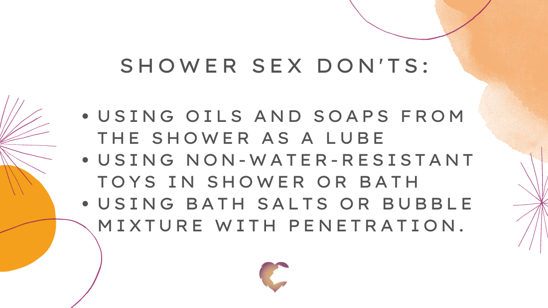 Shower Sex don'ts:  using oils and soaps from the shower as a lube using non-water-resistant toys in shower or bath using bath salts or bubble mixture with penetration.