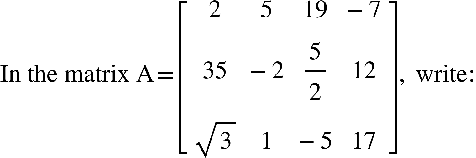 <math xmlns="http://www.w3.org/1998/Math/MathML"><mi>In</mi><mo>&#xA0;</mo><mi>the</mi><mo>&#xA0;</mo><mi>matrix</mi><mo>&#xA0;</mo><mi mathvariant="normal">A</mi><mo>=</mo><mfenced open="[" close="]"><mtable><mtr><mtd><mn>2</mn></mtd><mtd><mn>5</mn></mtd><mtd><mn>19</mn></mtd><mtd><mo>-</mo><mn>7</mn></mtd></mtr><mtr><mtd><mn>35</mn></mtd><mtd><mo>-</mo><mn>2</mn></mtd><mtd><mfrac><mn>5</mn><mn>2</mn></mfrac></mtd><mtd><mn>12</mn></mtd></mtr><mtr><mtd><msqrt><mn>3</mn></msqrt></mtd><mtd><mn>1</mn></mtd><mtd><mo>-</mo><mn>5</mn></mtd><mtd><mn>17</mn></mtd></mtr></mtable></mfenced><mo>,</mo><mo>&#xA0;</mo><mi>write</mi><mo>:</mo></math>