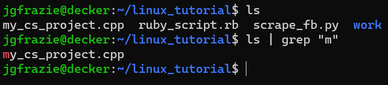 jgfrazie@decker:~/linux_tutorial$ ls
my_cs_project.cpp ruby_script.rb scrape_fb.py work
jgfrazie@decker:~/linux_tutorial$ ls | grep "m"
my_cs_project.cpp
jgfrazie@decker:~/linux_tutorial$