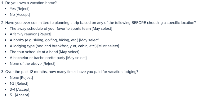 There are three screener questions. First, do you own a vacation home? If you say yes, you are rejected. Second, have you ever committed to planning a trip based on options like following a sports team, pursuing a hobby, or selecting a particular type of lodging? Unless you say you have selected a particular type of lodging, you are rejected. Third, how many times have you paid for lodging in the last year? If you answer less than 3 times, you're rejected. 