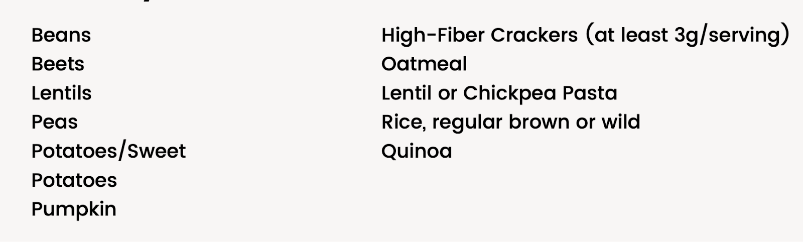 beans, beets, lentils, peas, sweet potatoes, potatoes, pumpkin, high-fiber crackers (at least 3g/serving), oatmeal, lentil or chickpea pasta, rice (regular, brown, or wild), quinoa