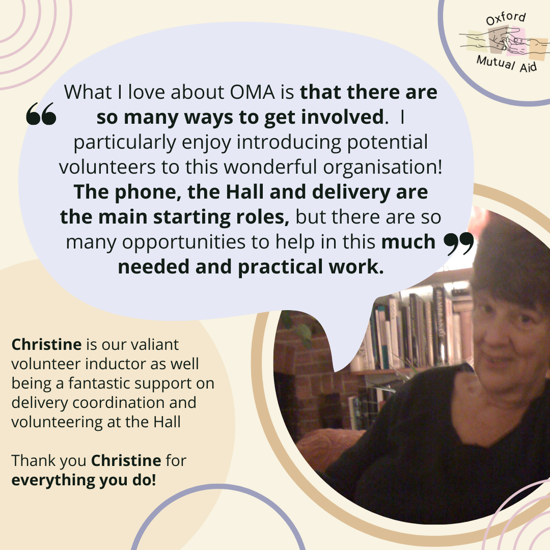 “What I love about OMA is that there are so many ways to get involved.  I particularly enjoy introducing potential volunteers to this wonderful organisation! The phone, the Hall and delivery are the main starting roles, but there are so many opportunities to help in this much needed and practical work."