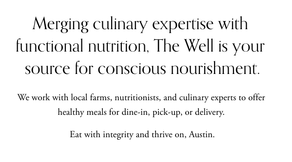 Merging culinary expertise with functional nutrition, The Well is your source for conscious nourishment. We work with local farms, nutritionists, and culinary experts to offer healthy meals for dine-in, pick-up, or delivery. Eat with integrity and thrive on, Austin.
