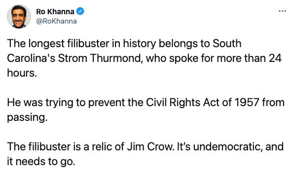 Tweet from @RoKhanna: The longest filibuster in history belongs to South Carolina's Strom Thurmond, who spoke for more than 24 hours. He was trying to prevent the Civil Rights Act of 1957 from passing. The filibuster is a relic of Jim Crow. It's undemocratic and it needs to go.