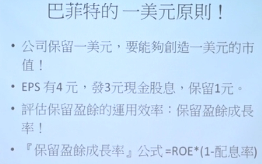 巴 菲 特 的 一 美 元 原 則 ! 
· 公 司 保 留 一 美 元 , 要 能 夠 創 造 一 美 元 的 市 
· EPSfj4 元 , 發 3 元 現 金 股 息 , 保 留 1 元 
· 評 保 留 盈 的 用 效 率 : 保 留 盈 餘 成 長 
『 保 留 盈 餘 成 長 率 「 : 公 式 = ROE ( 1- 配 息 率 ) 