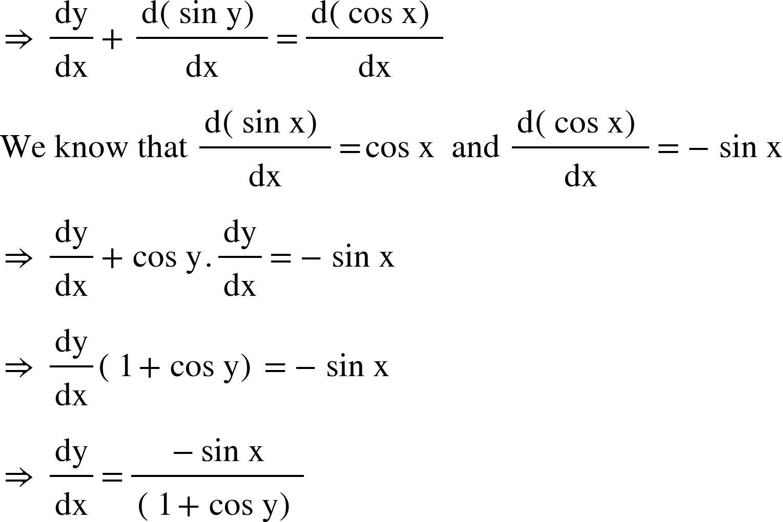 <math xmlns="http://www.w3.org/1998/Math/MathML"><mo>&#x21D2;</mo><mo>&#xA0;</mo><mfrac><mi>dy</mi><mi>dx</mi></mfrac><mo>+</mo><mfrac><mrow><mi mathvariant="normal">d</mi><mfenced><mrow><mi>sin</mi><mo>&#xA0;</mo><mi mathvariant="normal">y</mi></mrow></mfenced></mrow><mi>dx</mi></mfrac><mo>=</mo><mfrac><mrow><mi mathvariant="normal">d</mi><mfenced><mrow><mi>cos</mi><mo>&#xA0;</mo><mi mathvariant="normal">x</mi></mrow></mfenced></mrow><mi>dx</mi></mfrac><mspace linebreak="newline"/><mi>We</mi><mo>&#xA0;</mo><mi>know</mi><mo>&#xA0;</mo><mi>that</mi><mo>&#xA0;</mo><mfrac><mrow><mi mathvariant="normal">d</mi><mfenced><mrow><mi>sin</mi><mo>&#xA0;</mo><mi mathvariant="normal">x</mi></mrow></mfenced></mrow><mi>dx</mi></mfrac><mo>=</mo><mi>cos</mi><mo>&#xA0;</mo><mi mathvariant="normal">x</mi><mo>&#xA0;</mo><mo>&#xA0;</mo><mi>and</mi><mo>&#xA0;</mo><mfrac><mrow><mi mathvariant="normal">d</mi><mfenced><mrow><mi>cos</mi><mo>&#xA0;</mo><mi mathvariant="normal">x</mi></mrow></mfenced></mrow><mi>dx</mi></mfrac><mo>=</mo><mo>-</mo><mi>sin</mi><mo>&#xA0;</mo><mi mathvariant="normal">x</mi><mspace linebreak="newline"/><mo>&#x21D2;</mo><mo>&#xA0;</mo><mfrac><mi>dy</mi><mi>dx</mi></mfrac><mo>+</mo><mi>cos</mi><mo>&#xA0;</mo><mi mathvariant="normal">y</mi><mo>.</mo><mfrac><mi>dy</mi><mi>dx</mi></mfrac><mo>=</mo><mo>-</mo><mi>sin</mi><mo>&#xA0;</mo><mi mathvariant="normal">x</mi><mspace linebreak="newline"/><mo>&#x21D2;</mo><mo>&#xA0;</mo><mfrac><mi>dy</mi><mi>dx</mi></mfrac><mfenced><mrow><mn>1</mn><mo>+</mo><mi>cos</mi><mo>&#xA0;</mo><mi mathvariant="normal">y</mi></mrow></mfenced><mo>=</mo><mo>-</mo><mi>sin</mi><mo>&#xA0;</mo><mi mathvariant="normal">x</mi><mspace linebreak="newline"/><mo>&#x21D2;</mo><mo>&#xA0;</mo><mfrac><mi>dy</mi><mi>dx</mi></mfrac><mo>=</mo><mfrac><mrow><mo>-</mo><mi>sin</mi><mo>&#xA0;</mo><mi mathvariant="normal">x</mi></mrow><mfenced><mrow><mn>1</mn><mo>+</mo><mi>cos</mi><mo>&#xA0;</mo><mi mathvariant="normal">y</mi></mrow></mfenced></mfrac></math>