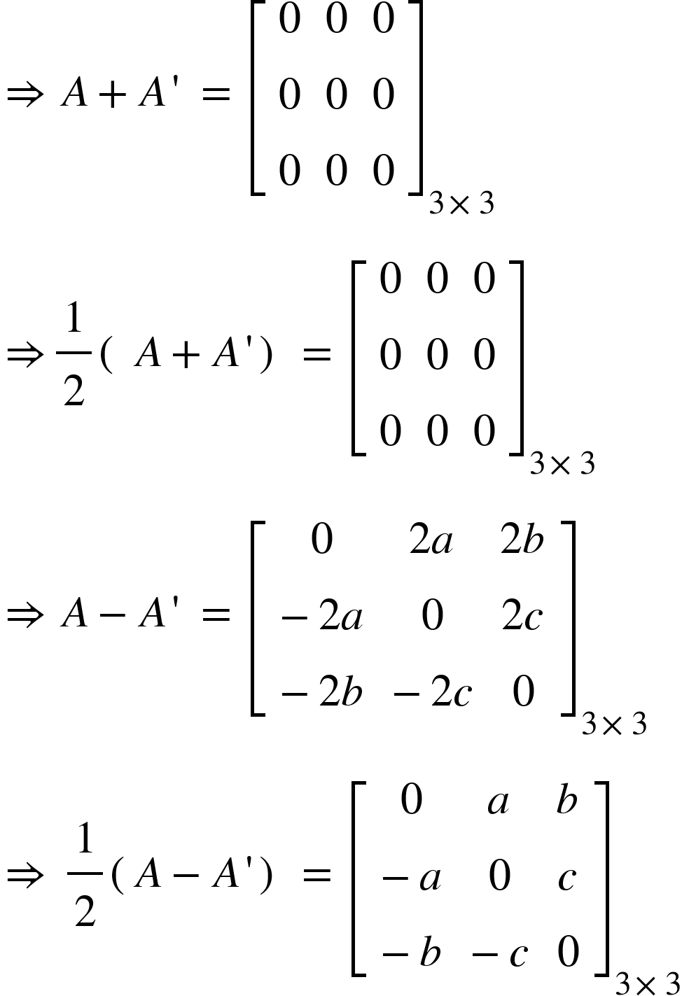 <math xmlns="http://www.w3.org/1998/Math/MathML"><mo>&#x21D2;</mo><mo>&#xA0;</mo><mi>A</mi><mo>+</mo><mi>A</mi><mo>'</mo><mo>&#xA0;</mo><mo>=</mo><mo>&#xA0;</mo><msub><mfenced open="[" close="]"><mtable><mtr><mtd><mn>0</mn></mtd><mtd><mn>0</mn></mtd><mtd><mn>0</mn></mtd></mtr><mtr><mtd><mn>0</mn></mtd><mtd><mn>0</mn></mtd><mtd><mn>0</mn></mtd></mtr><mtr><mtd><mn>0</mn></mtd><mtd><mn>0</mn></mtd><mtd><mn>0</mn></mtd></mtr></mtable></mfenced><mrow><mn>3</mn><mo>&#xD7;</mo><mn>3</mn></mrow></msub><mspace linebreak="newline"/><mo>&#x21D2;</mo><mfrac><mn>1</mn><mn>2</mn></mfrac><mfenced><mrow><mo>&#xA0;</mo><mi>A</mi><mo>+</mo><mi>A</mi><mo>'</mo></mrow></mfenced><mo>&#xA0;</mo><mo>=</mo><mo>&#xA0;</mo><msub><mfenced open="[" close="]"><mtable><mtr><mtd><mn>0</mn></mtd><mtd><mn>0</mn></mtd><mtd><mn>0</mn></mtd></mtr><mtr><mtd><mn>0</mn></mtd><mtd><mn>0</mn></mtd><mtd><mn>0</mn></mtd></mtr><mtr><mtd><mn>0</mn></mtd><mtd><mn>0</mn></mtd><mtd><mn>0</mn></mtd></mtr></mtable></mfenced><mrow><mn>3</mn><mo>&#xD7;</mo><mn>3</mn></mrow></msub><mspace linebreak="newline"/><mo>&#x21D2;</mo><mo>&#xA0;</mo><mi>A</mi><mo>-</mo><mi>A</mi><mo>'</mo><mo>&#xA0;</mo><mo>=</mo><mo>&#xA0;</mo><msub><mfenced open="[" close="]"><mtable><mtr><mtd><mn>0</mn></mtd><mtd><mn>2</mn><mi>a</mi></mtd><mtd><mn>2</mn><mi>b</mi></mtd></mtr><mtr><mtd><mo>-</mo><mn>2</mn><mi>a</mi></mtd><mtd><mn>0</mn></mtd><mtd><mn>2</mn><mi>c</mi></mtd></mtr><mtr><mtd><mo>-</mo><mn>2</mn><mi>b</mi></mtd><mtd><mo>-</mo><mn>2</mn><mi>c</mi></mtd><mtd><mn>0</mn></mtd></mtr></mtable></mfenced><mrow><mn>3</mn><mo>&#xD7;</mo><mn>3</mn></mrow></msub><mspace linebreak="newline"/><mo>&#x21D2;</mo><mo>&#xA0;</mo><mfrac><mn>1</mn><mn>2</mn></mfrac><mfenced><mrow><mi>A</mi><mo>-</mo><mi>A</mi><mo>'</mo></mrow></mfenced><mo>&#xA0;</mo><mo>=</mo><mo>&#xA0;</mo><msub><mfenced open="[" close="]"><mtable><mtr><mtd><mn>0</mn></mtd><mtd><mi>a</mi></mtd><mtd><mi>b</mi></mtd></mtr><mtr><mtd><mo>-</mo><mi>a</mi></mtd><mtd><mn>0</mn></mtd><mtd><mi>c</mi></mtd></mtr><mtr><mtd><mo>-</mo><mi>b</mi></mtd><mtd><mo>-</mo><mi>c</mi></mtd><mtd><mn>0</mn></mtd></mtr></mtable></mfenced><mrow><mn>3</mn><mo>&#xD7;</mo><mn>3</mn></mrow></msub></math>