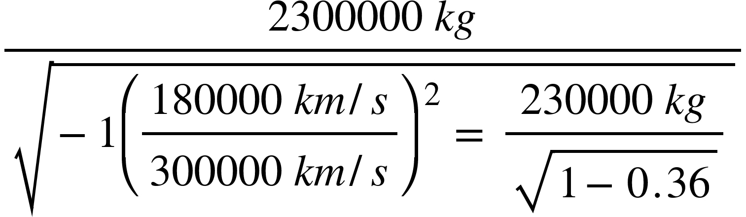 <math xmlns="http://www.W3.Org/1998/Math/MathML"><mfrac><mrow><mn>2300000</mn><mo>&#xA0;</mo><mi>k</mi><mi>g</mi></mrow><msqrt><mo>-</mo><mn>1</mn><msup><mfenced><mstyle displaystyle="true"><mfrac><mrow><mn>180000</mn><mo>&#xA0;</mo><mi>k</mi><mi>m</mi><mo>/</mo><mi>s</mi></mrow><mrow><mn>300000</mn><mo>&#xA0;</mo><mi>k</mi><mi>m</mi><mo>/</mo><mi>s</mi></mrow></mfrac></mstyle></mfenced><mrow><mn>2</mn><mo>&#xA0;</mo></mrow></msup><mo>=</mo><mo>&#xA0;</mo><mstyle displaystyle="true"><mfrac><mrow><mn>230000</mn><mo>&#xA0;</mo><mi>k</mi><mi>g</mi></mrow><msqrt><mn>1</mn><mo>-</mo><mn>0</mn><mo>.</mo><mn>36</mn></msqrt></mfrac></mstyle></msqrt></mfrac><mspace linebreak="newline"/></math>