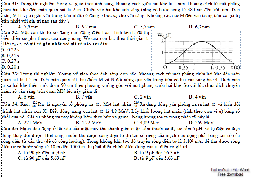 Trong thí nghiệm Young về giao thoa ánh sáng, khoảng cách giữa hai khe là 1 mm, khoảng cách từ mặt phẳng chứa hai khe đến màn quan sát là 2 m. Chiếu vào hai khe ánh sáng trắng có bước sóng từ 380 nm đến 760 nm. Trên màn, M là vị trí gần vân trung tâm nhất có đúng 5 bức xạ cho vân sáng. Khoảng cách từ M đến vân trung tâm có giá trị gần nhất với giá trị nào sau đây ? 	A. 5,9 mm                      	B. 6,7 mm                  	C. 5,5 mm           	D. 6,3 mm Câu 32: Một con lắc lò xo đang dao động điều hòa. Hình bên là đồ thị biểu diễn sự phụ thuộc của động năng Wđ của con lắc theo thời gian t. Hiệu t2 - t1 có giá trị gần nhất với giá trị nào sau đây     	A. 0,22 s	B. 0,24 s	C. 0,27 s	D. 0,20 s Câu 33: Trong thí nghiệm Young về giao thoa ánh sáng đơn sắc, khoảng cách từ mặt phẳng chứa hai khe đến màn quan sát là 1,5 m. Trên màn quan sát, hai điểm M và N đối xứng qua vân trung tâm có hai vân sáng bậc 4. Dịch màn ra xa hai khe thêm một đoạn 50 cm theo phương vuông góc với mặt phẳng chứa hai khe. So với lúc chưa dịch chuyển màn, số vân sáng trên đoạn MN lúc này giảm đi