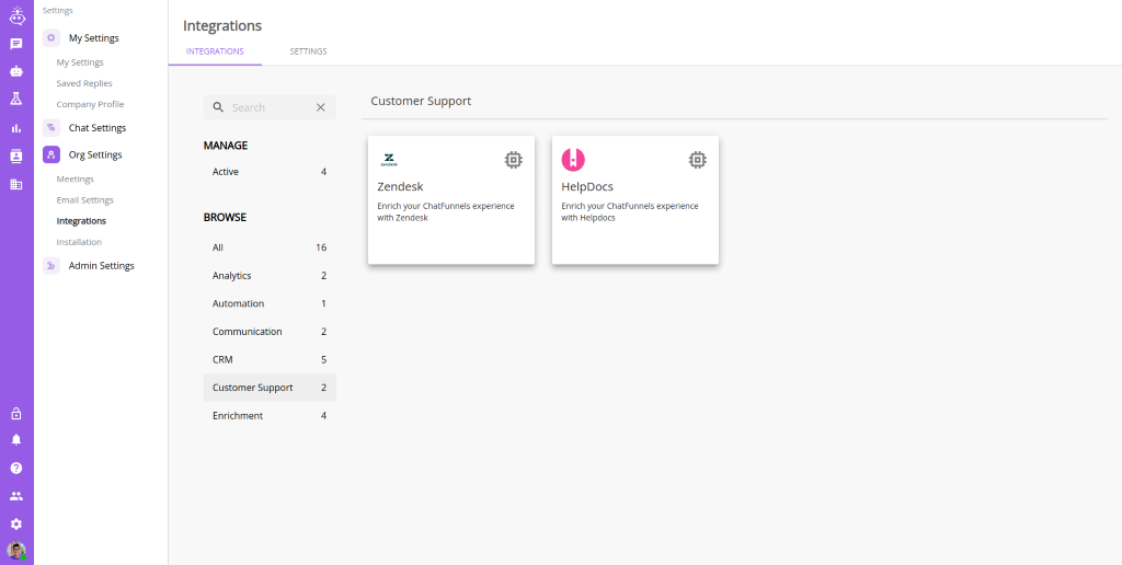 Settings 
          My Settings 
          My Settings 
          Saved Replies 
          Company profile 
          Chat Settings 
          Org Settings 
          Meetings 
          Email Settings 
          Integrations 
          Installation 
          Admin Settings 
          Integrations 
          INTEGRATIONS 
          Q 
          Search 
          MANAGE 
          Active 
          BROWSE 
          Analytics 
          Automation 
          Communication 
          SETTINGS 
          4 
          16 
          2 
          2 
          2 
          4 
          Customer Support 
          Zendesk 
          Enrich your ChatFunnels experience 
          with Zendesk 
          HelpDocs 
          Enrich your ChatFunnels experience 
          with Helpdocs 
          CRM 
          Customer Support 
          Enrichment 
          '7 