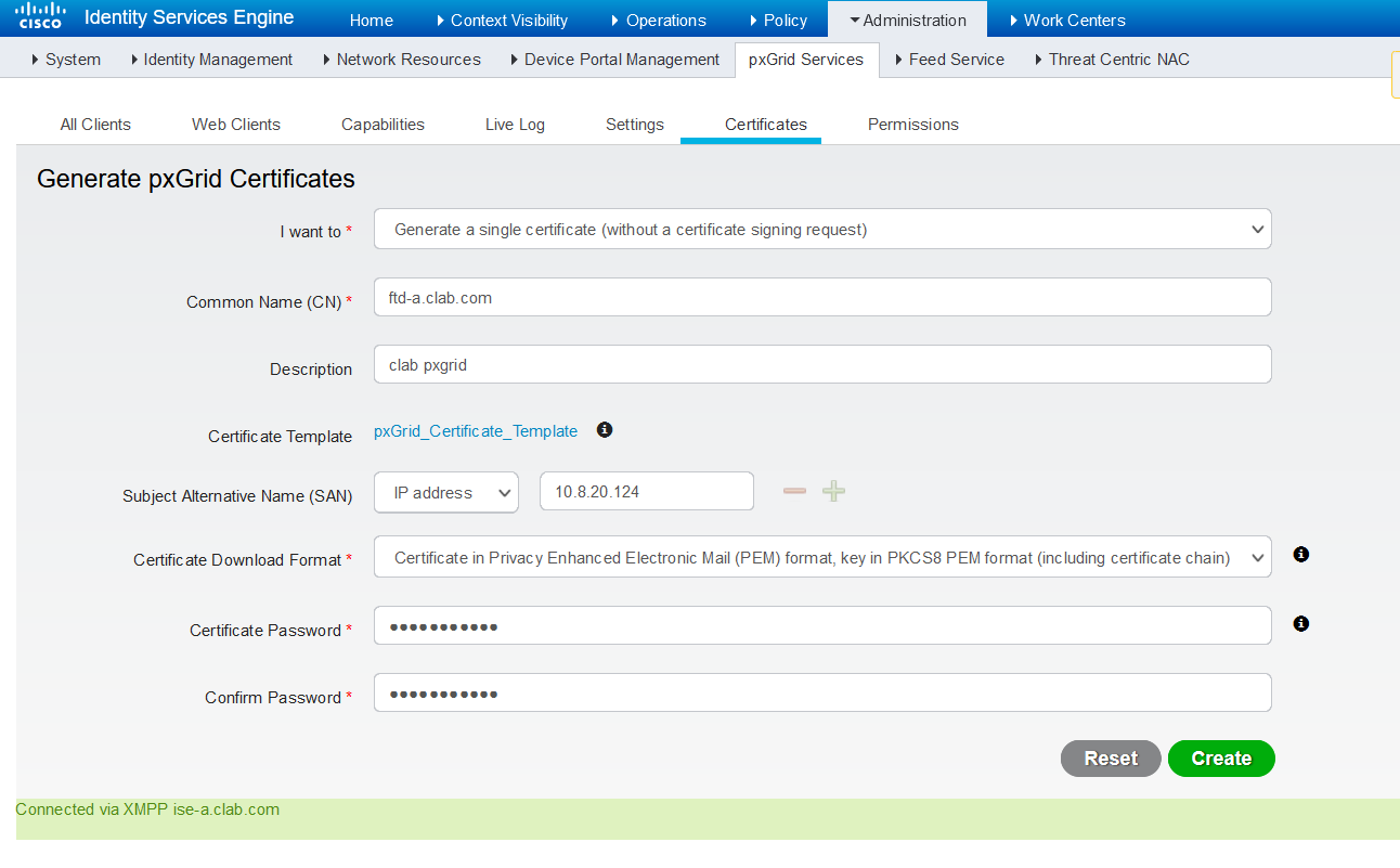 Machine generated alternative text:
Identity Services Engine 
CISCO 
System Identity Management 
Home 
Context Visibility 
Operations 
Policy 
Administratio n 
Work Centers 
Network Resources Device Portal Management 
pxGrld Services Feed Service 
Threat Centric NAC 
All Clients 
Web Clients 
Capabilities 
Live Log 
Settings 
Certificates 
Permissions 
Generate pxGrid Certificates 
I want to * 
Common Name (CN) * 
Description 
Certificate Template 
Subject Alternative Name (SAN) 
Certificate Download Format * 
Certificate Password * 
Confirm Password * 
Connected via XMPP ise-a_clab.com 
Generate a single certificate (without a certificate signing request) 
ftd-a_clab.com 
clab pxgrid 
o 
pxGr id_Certific ate_Temp late 
IP address 
Certificate in Privacy Enhanced Electronic Mail (PEM) format, key in PKCS8 PEM format (including certificate chain) 
o 
o 
Reset 
Create 