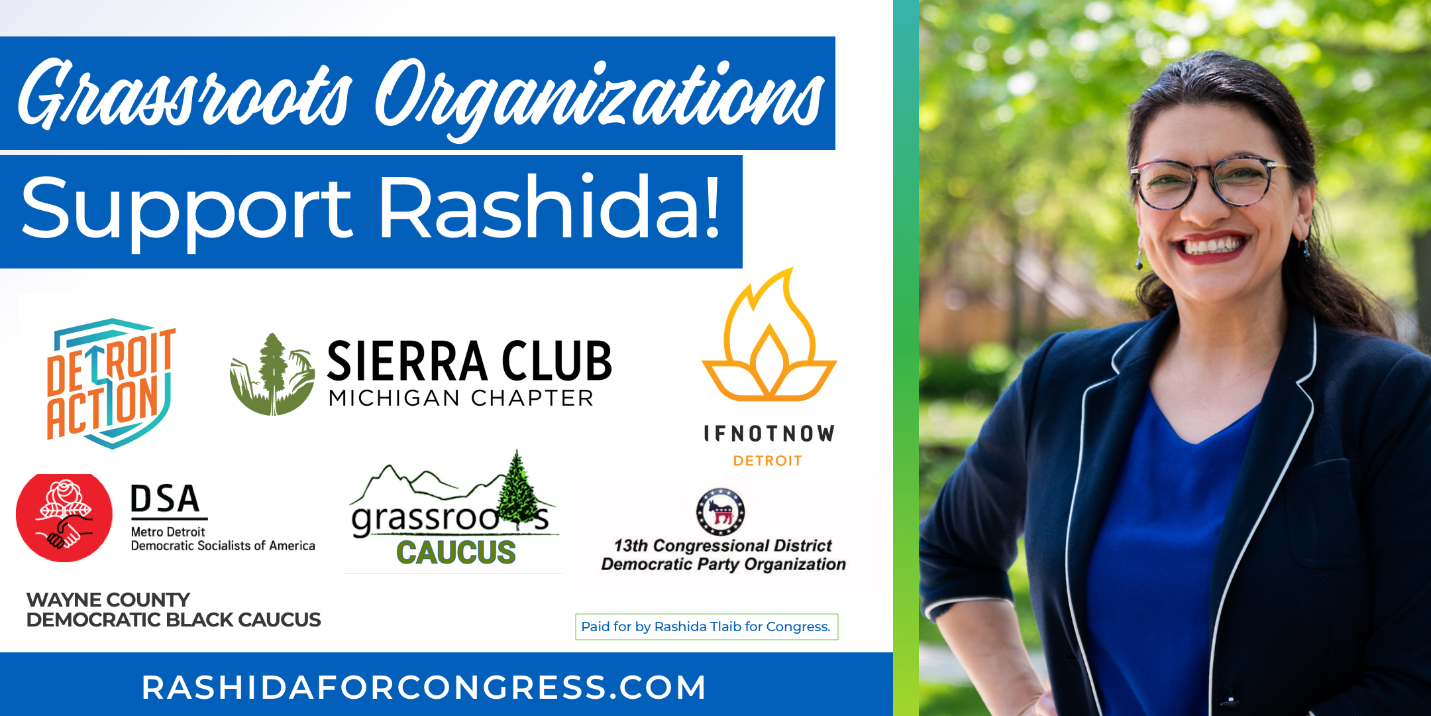 Grassroots organizations support Rashida! Endorsed by: Detroit Action, Sierra Club Michigan, IfNotNow Detroit, DSA Metro-Detroit, Wayne County Democratic Black Caucus, Grassroots Caucus, and 13th Congressional District Democratic Party Organization