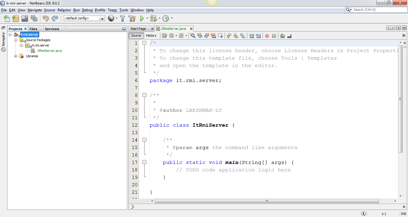 Machine generated alternative text:
it-rmi-sep.'er - NetBeans IDE 8.0.2 
File Edit View Navigate Source Refactor Run Debug Profile 
Projects Files Services 
it-rmi-server 
Source Packages 
it.rmi.server 
ItRmiServer .java 
Libraries 
Team 
Tools Window Help 
ItRmServer. java 
Start Page 
Search (Ctrl +1) 
source History 
* To change this license header, choose License Headers in project properti 
* To change this template file, choose Tools I Templates 
* and open the template in the editor . 
package it. rmi. server; 
* @author I_AKSHMAN-LT 
public class ItRmiServer 
the command line arguments 
* @param 
args 
public static void main (String CJ args) 
// TODO code application logic here 