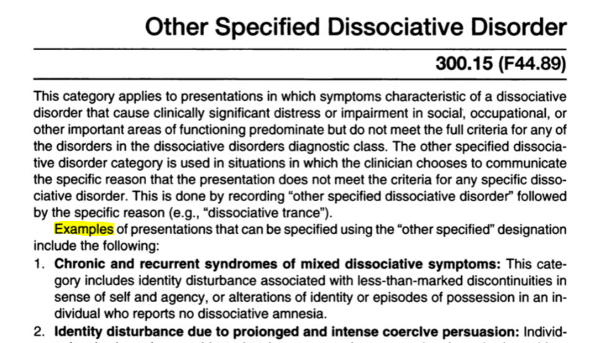 Other Specified Dissociative Disorder 300.15 (F44.89) This category applies to presentations in which symptoms characteristic of a dissociative disorder that cause clinically significant distress or impairment in social, occupational, or other important areas of functioning predominate but do not meet the full criteria for any of the disorders in the dissociative disorders diagnostic class. The other specified dissociative disorder category is used in situations in which the clinician chooses to communicate the specific reason that the presentation does not meet the criteria for any specific dissociative disorder. This is done by recording “other specified dissociative disorder” followed by the specific reason (e.g., “dissociative trance”). Examples of presentations that can be specified using the “other specified” designation include the following: 1. Chronic and recurrent syndromes of mixed dissociative symptoms: This category includes identity disturbance associated with less-than-marked discontinuities in sense of self and agency, or alterations of identity or episodes of possession in an individual who reports no dissociative amnesia. 2. identity disturbance due to proionged and intense coercive persuasion:
