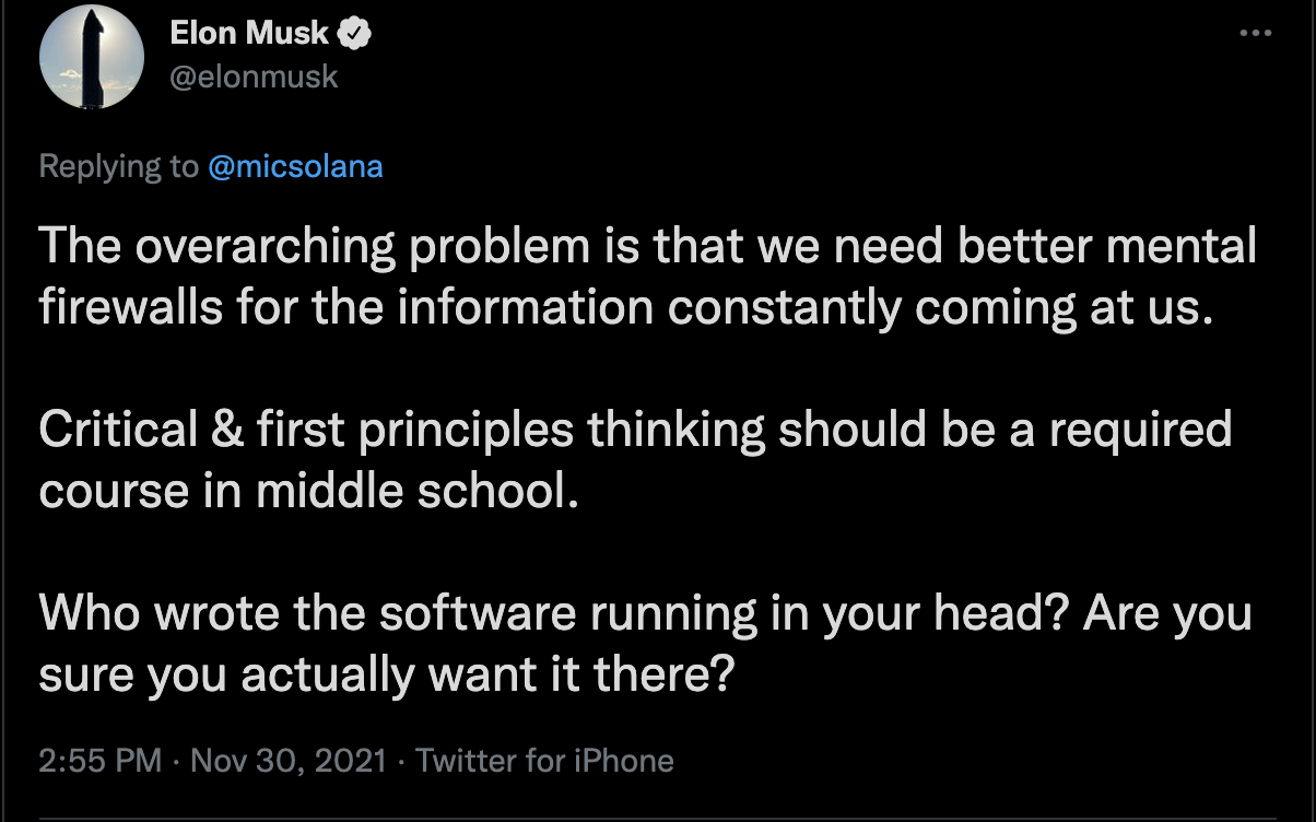 Tweet from Elon Musk that says "The overarching problem is that we need better mental firewalls for the information constantly coming at us. Critical and first principles thinking should be a required course in middle school. Who wrote the software running in your head? Are you sure you actually want it there?"