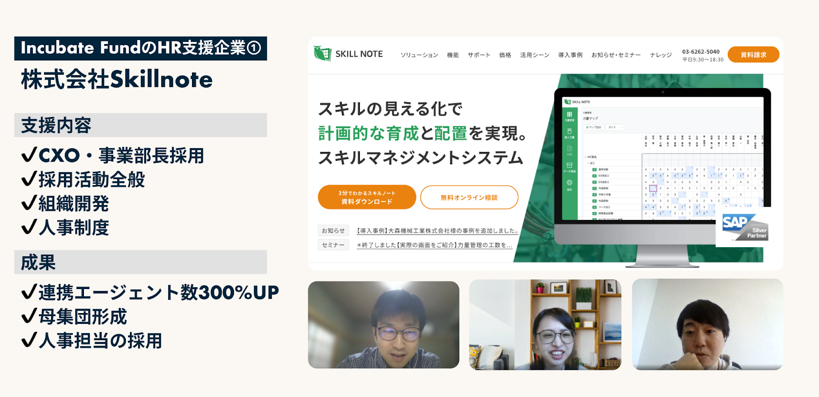 Incubate FundのHR支援
株式会社Skillnote
支援内容
・CxO・事業部長採用
・採用活動全般
・組織開発
・人事制度

成果
・連携エージェント数300%Up
・母集団形成
・人事担当の採用

代表インタビュー