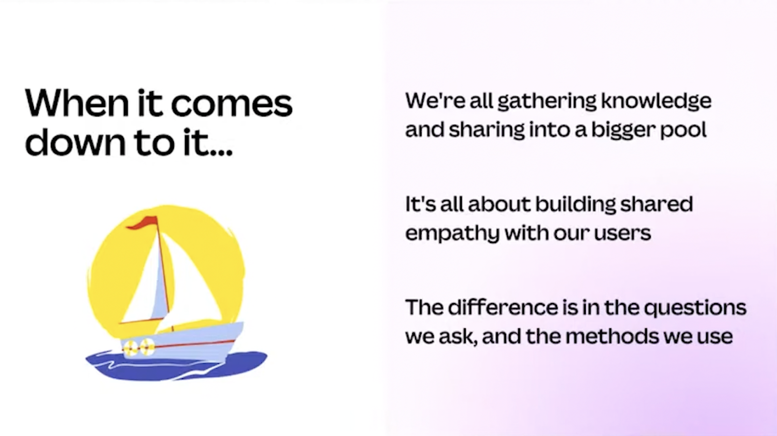 When it comes down to it... We're all gathering knowledge and sharing into a bigger pool. It's all about building shared empathy with our users. The difference is in the questions we ask, and the methods we use. 