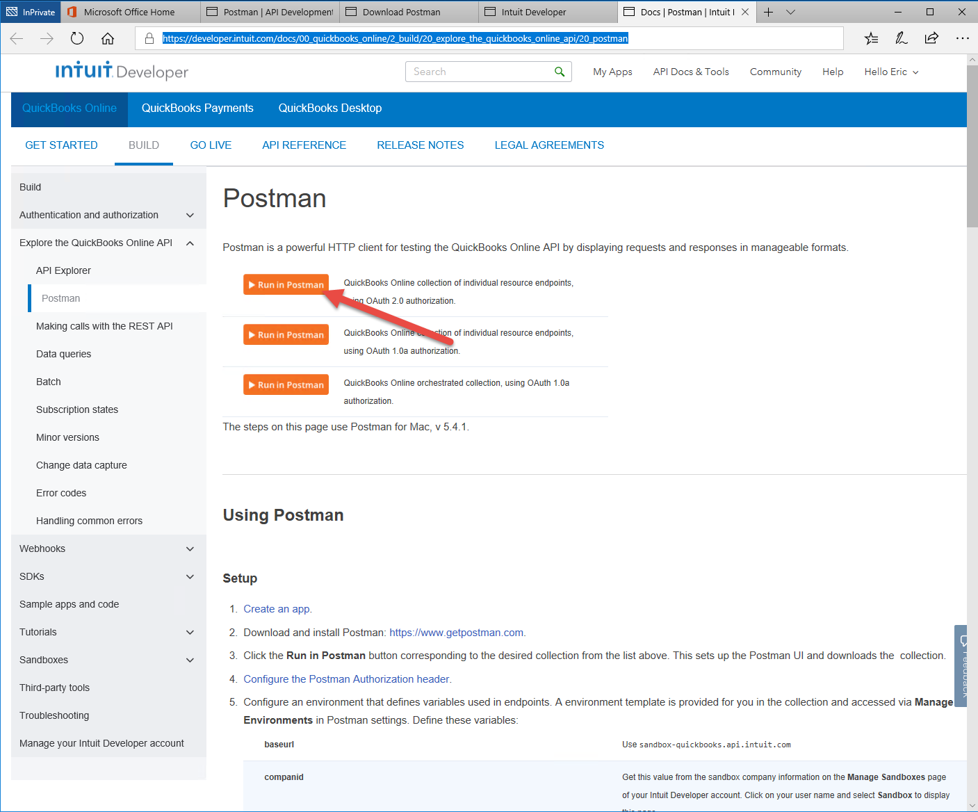 Machine generated alternative text:
Microsoft Office Home 
htt s://develo 
Iniuli Developer 
Postman I API Development 
er.intuit.com/dacs/OO_ 
Download Postman 
Search 
Intuit Developer 
lore the uickbooks online a 
Q 
i/20_ 
ostman 
My Apps 
Docs Postman I Intuit 
API Docs & Tools 
Community 
Help 
Hello Eric 
QuickBooks Online 
GET STARTED 
Build 
QuickBooks Payments 
QuickBooks Desktop 
BUILD 
GO LIVE 
API REFERENCE 
RELEASE NOTES 
LEGAL AGREEMENTS 
Authentication and authorization 
Explore the QuickBooks Online API 
API Explorer 
Postman 
Making cans witn tne REST API 
Data queries 
Batch 
Subscription states 
Minor versions 
Change data capture 
Error codes 
Handling common errors 
Weöhooks 
SDKS 
Sample apps and code 
Tutorials 
Sandboxes 
Third-party tools 
Troubleshooting 
Manage your Intuit Developer account 
Postman 
Postman is a powerful HTTP client for testing the QuickBooks Online API by displaying requests and responses in manageable formats. 
Run in Postman 
Run in Postman 
Run in Postman 
QuickBooks Online collection of individual resource endpoints, 
OAuth 20 authorization 
QuickBooks Onli 
n of individual resource endpoints, 
using OAuth 1_0a authorizatiom 
QuickBooks Online orchestrated collection, using OAuth 1_0a 
authorizatiom 
The steps on this page use Postman for Mac, v 5.4_1. 
Using Postman 
Setup 
2 
3 
4. 
5. 
Create an app. 
Download and install Postman: https://www_getpostman.com_ 
Click the Run in Postman button corresponding to the desired collection from the list above. This sets up the Postman UI and downloads the collection. 
Configure the Postman Authorization header. 
Configure an environment that defines variables used in endpoints. A environment template is provided for you in the collection and accessed via Manage 
Environments in Postman settings. Define these variables: 
baseurl 
companid 
use sandbox- quickbooks . api.intuit.com 
Get this value from the sandbox company information on the Manage Sandboxes page 
of your Intuit Developer account Click on B)ur user name and select Sandbox to display 