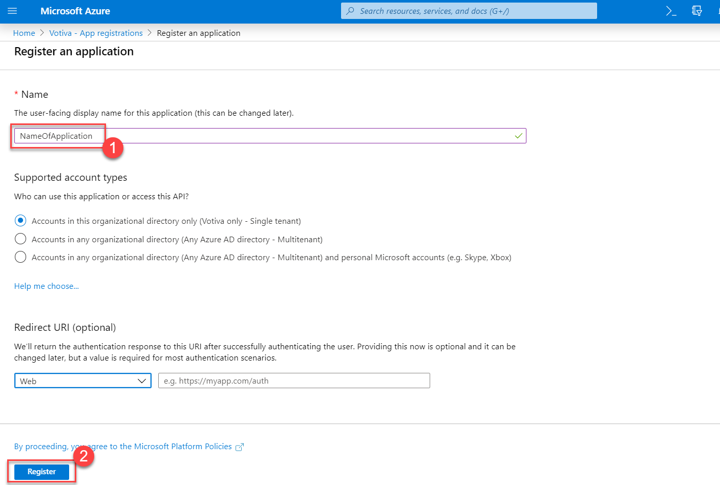 Microsoft Azure 
Home > Votiva - App registrations > Register an application 
Register an application 
* Name 
The user-facing display name for this application (this can be changed later). 
NameOfAppIication 
Supported account types 
Who can use this application or access this API? 
• Accounts in this organizational directory only (Votiva only - Single tenant) 
C) Accounts in any organizational directory (Any Azure AD directory - Multitenant) 
p Search resources, services, and docs (G +1') 
>_ 
O 
Accounts in any organizational directory (Any Azure AD directory - Multitenant) and personal Microsoft accounts (e.g. Skype, XBox) 
Help me choose... 
Redirect URI (optional) 
We'll return the authentication response to this URI after successfully authenticating the user. Providing this now is optional and it can be 
changed later, but a value is required for most authentication scenarios. 
Web 
By proceeding, y 
Register 
e.g. https://myapp.com/auth 
ree to the Microsoft Platform Policies