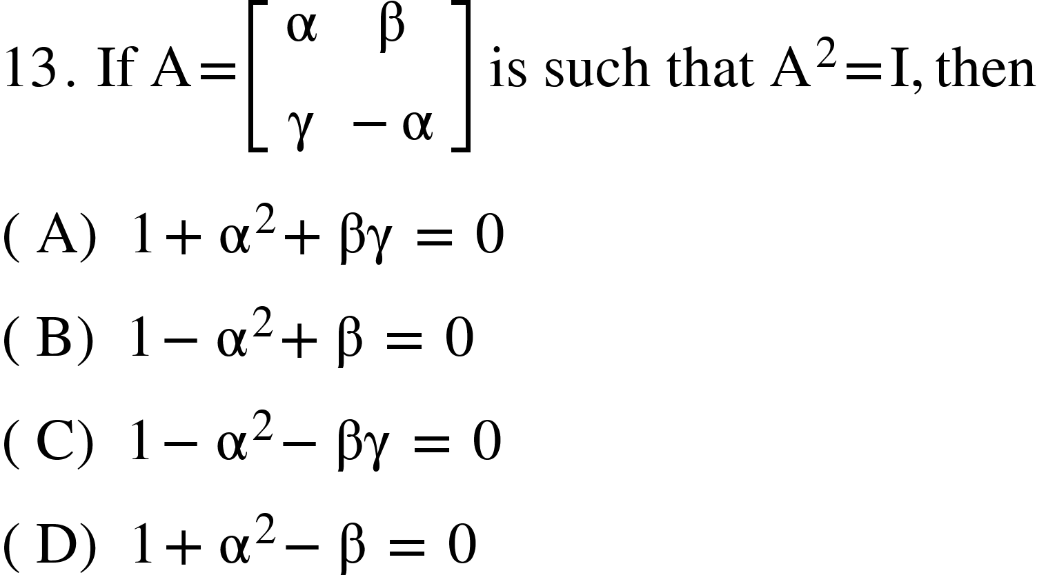 <math xmlns="http://www.w3.org/1998/Math/MathML"><mn>13</mn><mo>.</mo><mo>&#xA0;</mo><mi>If</mi><mo>&#xA0;</mo><mi mathvariant="normal">A</mi><mo>=</mo><mfenced open="[" close="]"><mtable><mtr><mtd><mi mathvariant="normal">&#x3B1;</mi></mtd><mtd><mi mathvariant="normal">&#x3B2;</mi></mtd></mtr><mtr><mtd><mi mathvariant="normal">&#x3B3;</mi></mtd><mtd><mo>-</mo><mi mathvariant="normal">&#x3B1;</mi></mtd></mtr></mtable></mfenced><mo>&#xA0;</mo><mi>is</mi><mo>&#xA0;</mo><mi>such</mi><mo>&#xA0;</mo><mi>that</mi><mo>&#xA0;</mo><msup><mi mathvariant="normal">A</mi><mn>2</mn></msup><mo>=</mo><mi mathvariant="normal">I</mi><mo>,</mo><mi>then</mi><mspace linebreak="newline"/><mfenced><mi mathvariant="normal">A</mi></mfenced><mo>&#xA0;</mo><mn>1</mn><mo>+</mo><msup><mi mathvariant="normal">&#x3B1;</mi><mn>2</mn></msup><mo>+</mo><mi>&#x3B2;&#x3B3;</mi><mo>&#xA0;</mo><mo>=</mo><mo>&#xA0;</mo><mn>0</mn><mspace linebreak="newline"/><mfenced><mi mathvariant="normal">B</mi></mfenced><mo>&#xA0;</mo><mn>1</mn><mo>-</mo><msup><mi mathvariant="normal">&#x3B1;</mi><mn>2</mn></msup><mo>+</mo><mi mathvariant="normal">&#x3B2;</mi><mo>&#xA0;</mo><mo>=</mo><mo>&#xA0;</mo><mn>0</mn><mspace linebreak="newline"/><mfenced><mi mathvariant="normal">C</mi></mfenced><mo>&#xA0;</mo><mn>1</mn><mo>-</mo><msup><mi mathvariant="normal">&#x3B1;</mi><mn>2</mn></msup><mo>-</mo><mi>&#x3B2;&#x3B3;</mi><mo>&#xA0;</mo><mo>=</mo><mo>&#xA0;</mo><mn>0</mn><mspace linebreak="newline"/><mfenced><mi mathvariant="normal">D</mi></mfenced><mo>&#xA0;</mo><mn>1</mn><mo>+</mo><msup><mi mathvariant="normal">&#x3B1;</mi><mn>2</mn></msup><mo>-</mo><mi mathvariant="normal">&#x3B2;</mi><mo>&#xA0;</mo><mo>=</mo><mo>&#xA0;</mo><mn>0</mn></math>