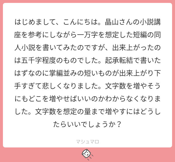 はじめまして、こんにちは。晶山さんの小説講座を参考にしながら一万字を想定した短編の同人小説を書いてみたのですが、出来上がったのは五千字程度のものでした。起承転結で書いたはずなのに掌編並みの短いものが出来上がり下手すぎて悲しくなりました。文字数を増やそうにもどこを増やせばいいのかわからなくなりました。文字数を想定の量まで増やすにはどうしたらいいでしょうか？