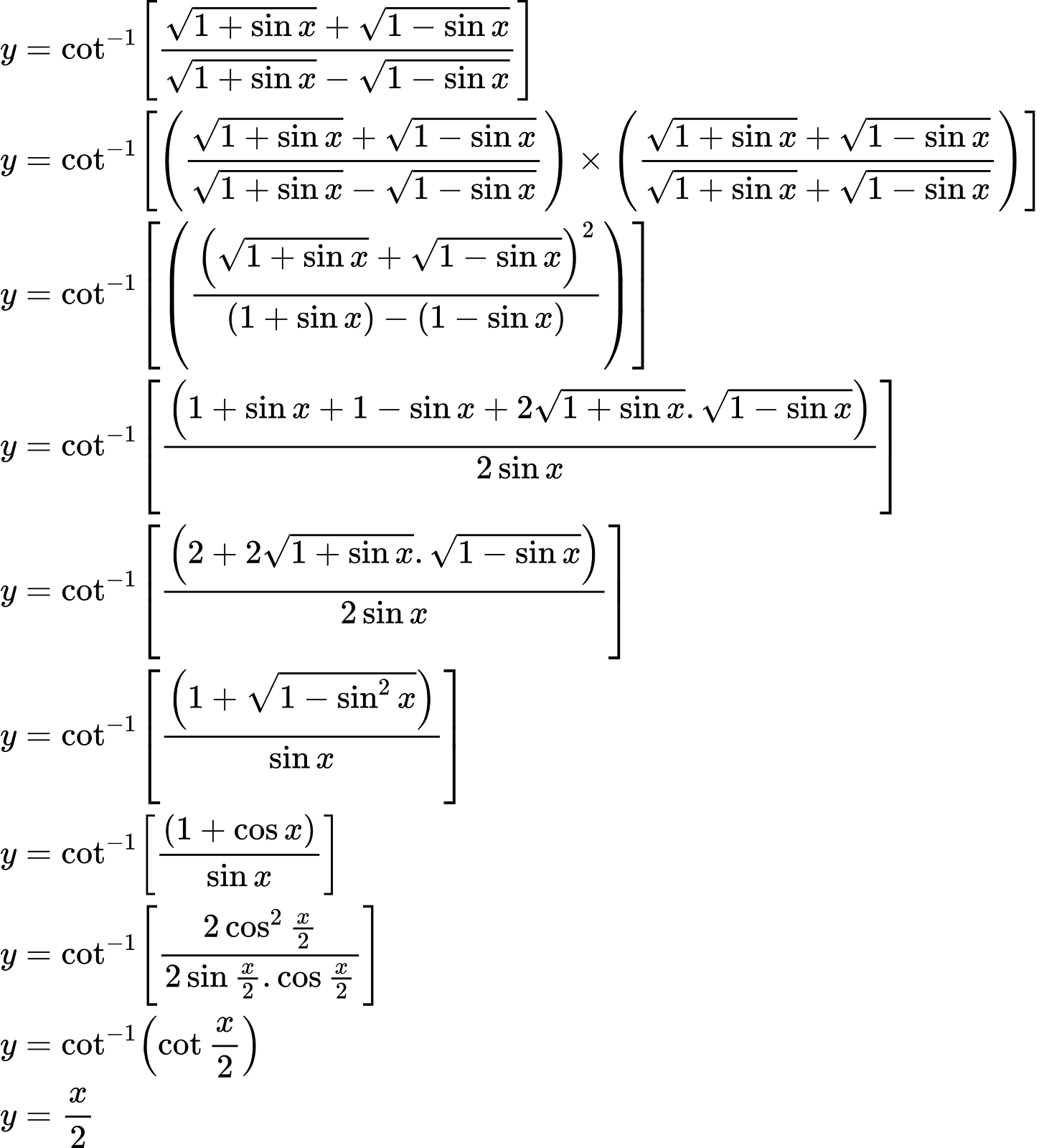 {"type":"align*","id":"4-1","font":{"color":"#000000","size":10,"family":"Arial"},"code":"\\begin{align*}\n{y}&={\\cot^{-1}\\left[\\frac{{\\sqrt[]{1+\\sin x}}+{\\sqrt[]{1-\\sin x}}}{{\\sqrt[]{1+\\sin x}}-{\\sqrt[]{1-\\sin x}}}\\right]}\\\\\n{y}&={\\cot^{-1}\\left[\\left(\\frac{{\\sqrt[]{1+\\sin x}}+{\\sqrt[]{1-\\sin x}}}{{\\sqrt[]{1+\\sin x}}-{\\sqrt[]{1-\\sin x}}}\\right)\\times\\left(\\frac{{\\sqrt[]{1+\\sin x}}+{\\sqrt[]{1-\\sin x}}}{{\\sqrt[]{1+\\sin x}}+{\\sqrt[]{1-\\sin x}}}\\right)\\right]}\\\\\n{y}&={\\cot^{-1}\\left[\\left(\\frac{\\left({\\sqrt[]{1+\\sin x}}+{\\sqrt[]{1-\\sin x}}\\right)^{2}}{\\left(1+\\sin x\\right)-\\left(1-\\sin x\\right)}\\right)\\right]}\\\\\n{y}&={\\cot^{-1}\\left[\\frac{\\left(1+\\sin x+1-\\sin x+2{\\sqrt[]{1+\\sin x}}.{\\sqrt[]{1-\\sin x}}\\right)}{2\\sin x}\\right]}\\\\\n{y}&={\\cot^{-1}\\left[\\frac{\\left(2+2{\\sqrt[]{1+\\sin x}}.{\\sqrt[]{1-\\sin x}}\\right)}{2\\sin x}\\right]}\\\\\n{y}&={\\cot^{-1}\\left[\\frac{\\left(1+{\\sqrt[]{1-\\sin ^{2}x}}\\right)}{\\sin x}\\right]}\\\\\n{y}&={\\cot^{-1}\\left[\\frac{\\left(1+\\cos x\\right)}{\\sin x}\\right]}\\\\\n{y}&={\\cot^{-1}\\left[\\frac{2\\cos ^{2}\\frac{x}{2}}{2\\sin \\frac{x}{2}.\\cos\\frac{x}{2}}\\right]}\\\\\n{y}&={\\cot^{-1}\\left(\\cot\\frac{x}{2}\\right)}\\\\\n{y}&={\\frac{x}{2}}\t\n\\end{align*}","ts":1599044541585,"cs":"ai+yeWtwCo1Ppk5rT6XKWQ==","size":{"width":492,"height":541}}