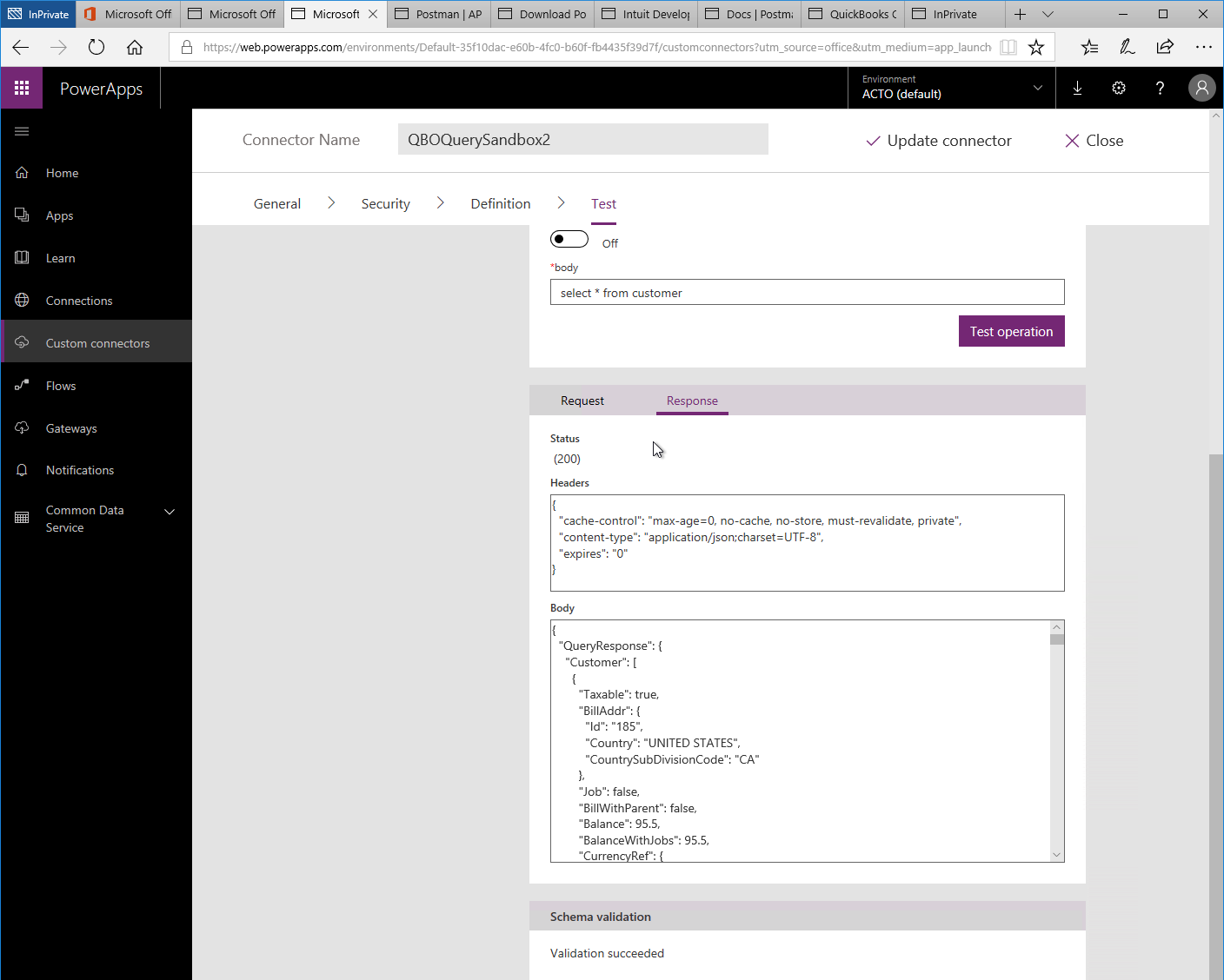 Machine generated alternative text:
Microsoft 
Postman I AP 
Microsoft Off 
x 
Q 
O Microsoft Off 
PowerApps 
Home 
Apps 
Lea rn 
Connections 
Custom connectors 
Flows 
Gateways 
Notifications 
Common Data 
Service 
Download PO Intuit Develo' Docs Postm 
QuickBooks ( 
lnPrivate 
'Web.powerapps.com/environments/Default-35f1 Odac-e60b-4fc0-b60f-fb4435f3gd7f/custom rce = m 
Environment 
ACTO (default) 
111 
Connector Name 
QBOQuerySandbox2 
Test 
Off 
select from customer 
V Update connector 
Test operation 
X Close 
General 
> 
Security 
Definition 
Request 
Status 
(200) 
Headers 
"expires": "O" 
Body 
Response 
"cache-control": "max-age=O, no-cache, no-store must-revalidate, private", 
"content-type": 
' QueryResponse": { 
"Customer": 
' Taxable": true, 
' BillAddr": { 
"Id": "185", 
"Country "UNITED STATES", 
"CountrySubDivisionCode": "CA" 
"Job": false, 
' BillWithParent": false, 
' Balance". 95.5, 
' BalanceWithJobs": 95.5, 
' Curren Ref": 
Schema validation 
Validation succeeded 