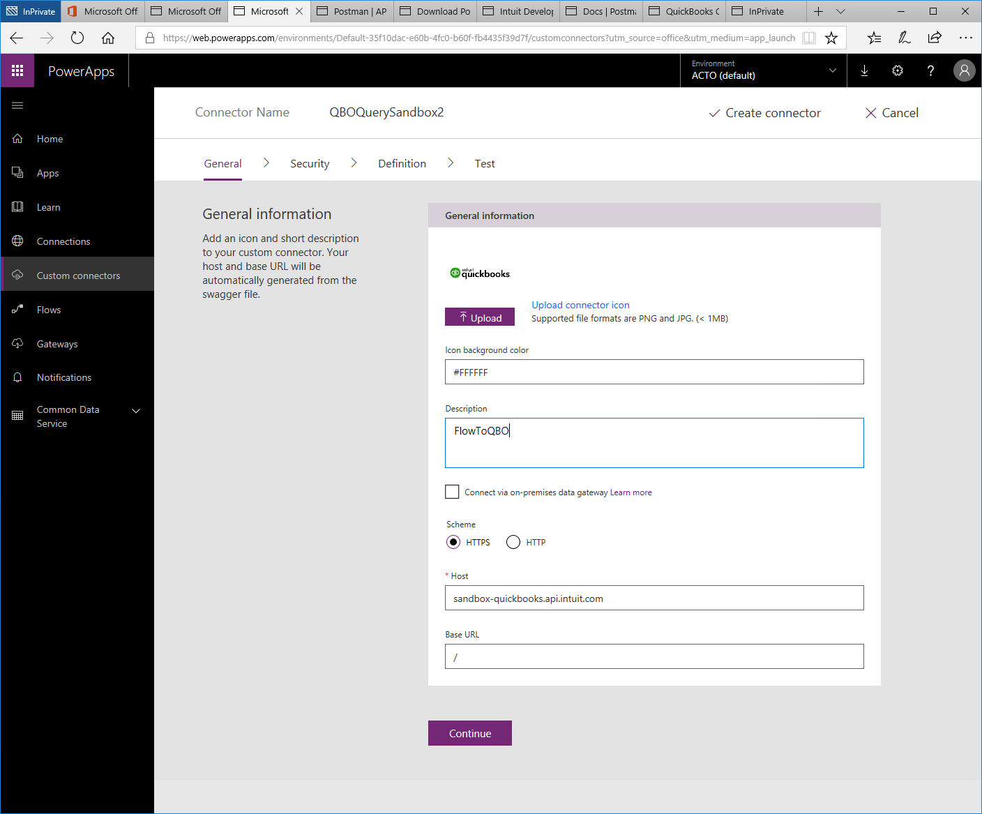 Machine generated alternative text:
Microsoft 
Postman I AP 
Microsoft Off 
x 
Q 
O Microsoft Off 
PowerApps 
Home 
Apps 
Lea rn 
Connections 
Custom connectors 
Flows 
Gateways 
Notifications 
Common Data 
Service 
Download PO Intuit Develo' Docs Postm 
QuickBooks ( 
lnPrivate 
'Web.powerapps.com/environments/Default-35f1 Odac-e60b-4fc0-b60f-fb4435f3gd7f/custom rce = m 
Environment 
ACTO (default) 
111 
Connector Name 
General 
QBOQuerySandbox2 
Definition 
V Create connector 
X Cancel 
Security 
> 
Test 
General information 
Add an icon and short description 
to your custom connector. Your 
host and base URL will be 
automatically generated from the 
swagger file. 
General information 
qu•ckbooks 
Upload 
Upload connector icon 
Supported file formats are PNG and JPG. 1 MB) 
Icon background color 
Description 
FlowToQ80 
Connect via on-premises data gateway Learn more 
Scheme 
sandbox-quickbooks.api.intuit.com 
Base URL 
Continue 