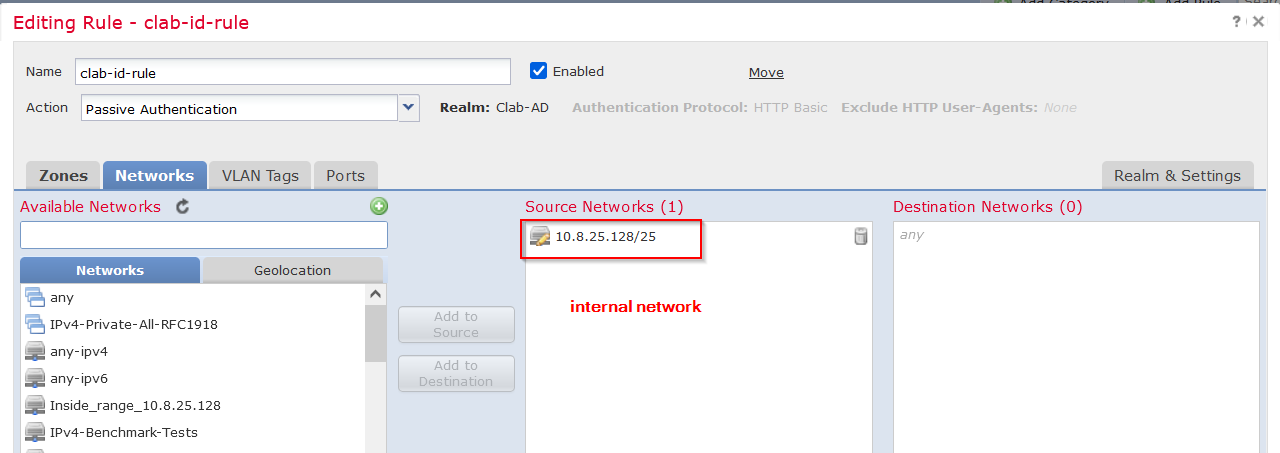 Machine generated alternative text:
Editing 
Name 
Ac tion 
Rule - clab-id-rule 
clab- id- rule 
Passive Authentication 
e Enabled 
Move 
Networks 
Zones 
Available Networks e 
VLAN Tags 
PO rts 
o 
Realm: Clab-AD 
Authentication Protocol: HTTP Basic 
Source Networks (1) 
Exclude HI-rp User-Agents: 
Destination Networks (O) 
Realm & Settings 
N etworks 
IPv4-Private-All- 
any ipv4 
any ipv6 
Geolocation 
10.8.25.128/25 
internal network 
RFc1918 
Add to 
Source 
Add to 
Destination 
IPv4-Benchmark-Tests 