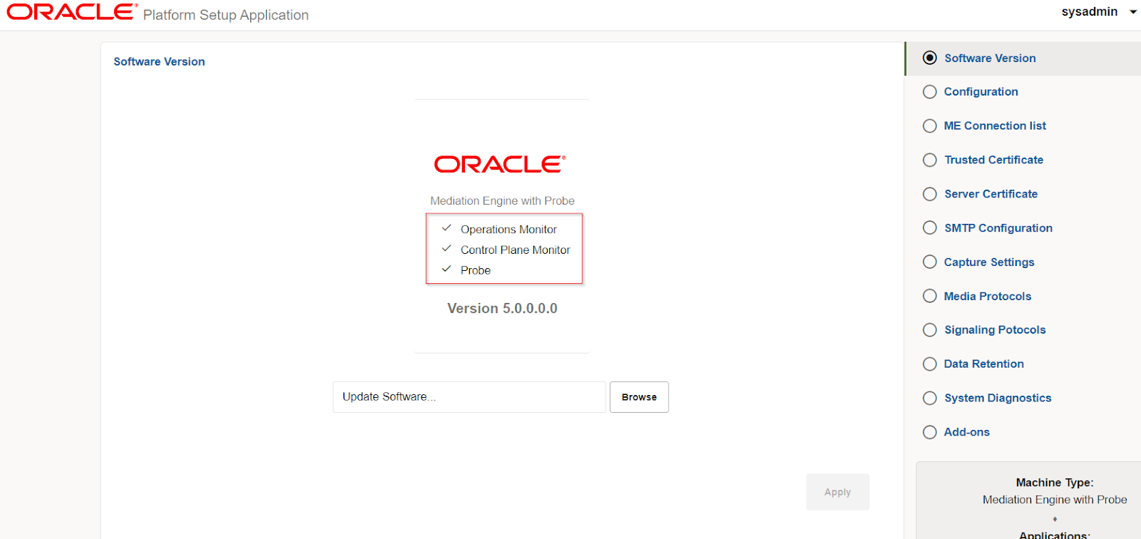 Machine generated alternative text:
ORACLE 
Platform Setup Application 
Software Version 
ORACLE' 
Mediation Engine with Probe 
v' Operations Monitor 
v' Control Plane Monitor 
probe 
Version 5.0.0.0.0 
Update Software. _ 
Browse 
sysadmin 
@ Software Version 
O Configuration 
O ME Connection list 
O Trusted Certificate 
O Server Certificate 
O SMTP Configuration 
O Capture Settings 
O Media Protocols 
O Signaling Potocols 
O Data Retention 
O System Diagnostics 
O Add-ons 
Machine Wpe: 
Apply 
Mediation Engine with Probe