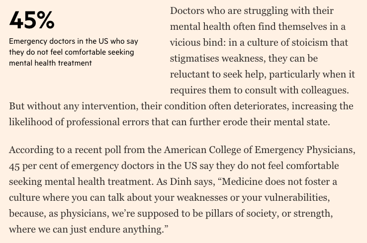 Doctors who are struggling with their mental health often find themselves in a vicious bind: in a culture of stoicism that stigmatises weakness, they can be reluctant to seek help, particularly when it requires them to consult with colleagues. But without any intervention, their condition often deteriorates, increasing the likelihood of professional errors that can further erode their mental state.

According to a recent poll from the American College of Emergency Physicians, 45 per cent of emergency doctors in the US say they do not feel comfortable seeking mental health treatment. As Dinh says, “Medicine does not foster a culture where you can talk about your weaknesses or your vulnerabilities, because, as physicians, we’re supposed to be pillars of society, or strength, where we can just endure anything.”
Financial Times article excerpt.