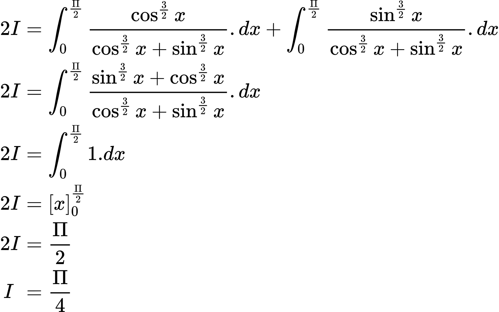 {"font":{"size":10,"color":"#000000","family":"Arial"},"id":"3-0-0-0-0-0-0-1-0-0-0-0-0-1-1","code":"\\begin{align*}\n{2I}&={\\int_{0}^{\\frac{\\Pi}{2}}\\frac{\\cos^{\\frac{3}{2}}x}{\\cos^{\\frac{3}{2}}x+\\sin^{\\frac{3}{2}}x}.dx+\\int_{0}^{\\frac{\\Pi}{2}}\\frac{\\sin^{\\frac{3}{2}}x}{\\cos^{\\frac{3}{2}}x+\\sin^{\\frac{3}{2}}x}.dx}\\\\\n{2I}&={\\int_{0}^{\\frac{\\Pi}{2}}\\frac{\\sin^{\\frac{3}{2}}x+\\cos^{\\frac{3}{2}}x}{\\cos^{\\frac{3}{2}}x+\\sin^{\\frac{3}{2}}x}.dx}\\\\\n{2I}&={\\int_{0}^{\\frac{\\Pi}{2}}1.dx}\\\\\n{2I}&={\\left[x\\right]_{0}^{\\frac{\\Pi}{2}}}\\\\\n{2I}&={\\frac{\\Pi}{2}}\\\\\n{I\\,\\,}&={\\frac{\\Pi}{4}}\t\n\\end{align*}","type":"align*","ts":1602492824977,"cs":"/A9bTOdPoZ0TWoMlUqnvug==","size":{"width":384,"height":240}}