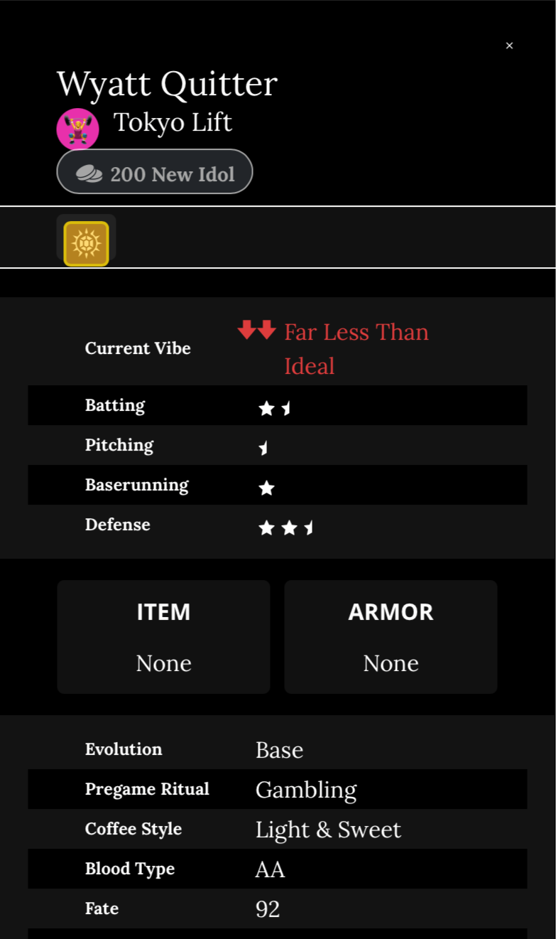 Wyatt Quitter Player Card
Honey Roasted modification
Current Vibe: Far Less than ideal
Batting: 1.5 stars
Pitching: .5 stars
Baserunning: 1 star
Defense: 2.5 stars
Item: none
Armor: none
Evolution: Base
Pregame Ritual: gambling
Coffee style: light and sweet
Blood type: AA
Fate: 92