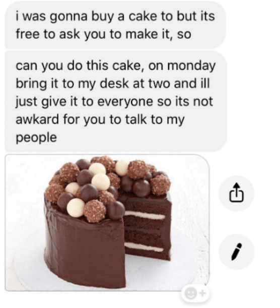 Chocolate - i was gonna buy a cake to but its free to ask you to make it, so can you do this cake, on monday bring it to my desk at two and ill just give it to everyone so its not awkard for you to talk to my people
