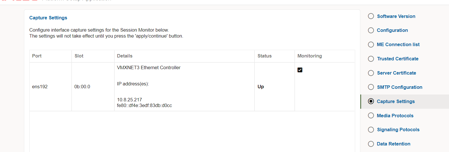 Machine generated alternative text:
Capture Settings 
Configure interface capture settings for the Session Monitor below 
The settings will not take effect until you press the 'apply/contlnue' button. 
Port 
ens192 
Slot 
Ob:OO.O 
Details 
VMXNET3 Ethernet Controller 
IP address(es)_ 
Status 
up 
Monitoring 
Software Version 
Configuration 
ME Connection list 
Trusted Certificate 
Server Certificate 
SMTP Configuration 
Capture Settings 
Media Protocols 
Signaling Potocols 
Data Retention