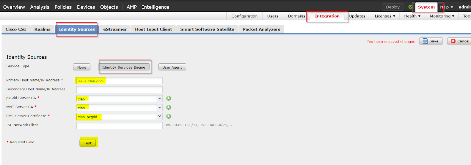 Machine generated alternative text:
Overview 
Cisco CSI 
Analysis 
Realms 
Policies 
Devices 
Objects 
eStreamer 
AMP 
Intelligence 
Configuration 
Users 
Domains 
Integration 
Updates 
Deploy 
Licenses 
e 
Help 
System 
Health Monitoring 
Identity Sources 
Host Input Client 
Smart Software Satellite Packet Analyzers 
You have unsaved changes 
admir 
Tool 
Cancel 
Identity Sources 
Service Type 
Primary Host Name/IP Address * 
Secondary Host Name/IP Address 
pxGrid Server CA * 
VINT server CA * 
FMC Server Certificate * 
ISE Network Filter 
* Required Field 
Identity Services Engine 
ise-a.clab.com 
clab 
clab 
clab- pxgrid 
Test 
User Aqent 
ex. 10.89.31.0/24, 192.168.8.0/24, . 