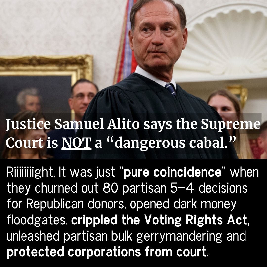 Graphic with picture of Supreme Court Justice Samuel Alito. Text reads, "Justice Samuel Alito says the Supreme Court is NOT a 'dangerous cabal.' Riiiiiiigjt. It was just 'pure coincidence; when they churned out 80 partisan 5-4 decisions for Republican donors, open dark money floodgates, crippled the Voting Rights Act, unleashed partisan bulk gerrymandering and protected corporations from court.