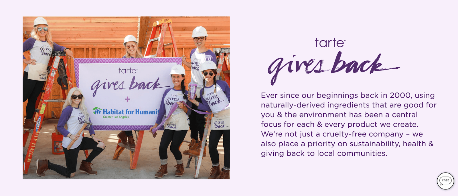 Rewards Case Study tarte perks–A screenshot from the ‘tarte gives back’ page. It shows an image of several people wearing branded tarte shirts and hard hats while holding a sign that says “tarte gives back + Habitat for Humanity”. The text beside the image says, “Ever since our beginnings back in 2000, using naturally-derived ingredients that are good for you & the environment has been a central focus for each & every product we create. We’re not just a cruelty-free company – we also place a priority on sustainability, health & giving back to local communities.”